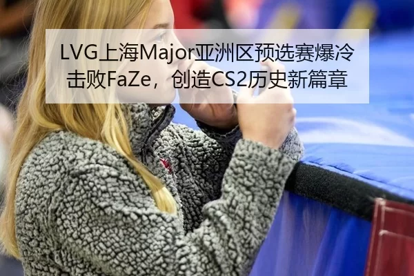 LVG上海Major亚洲区预选赛爆冷击败FaZe，创造CS2历史新篇章