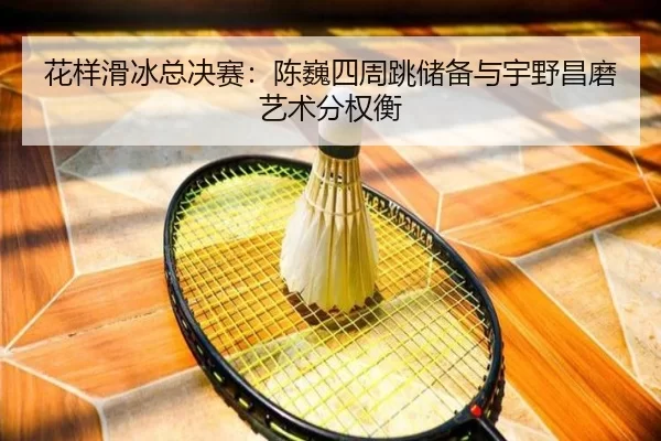 花样滑冰总决赛：陈巍四周跳储备与宇野昌磨艺术分权衡