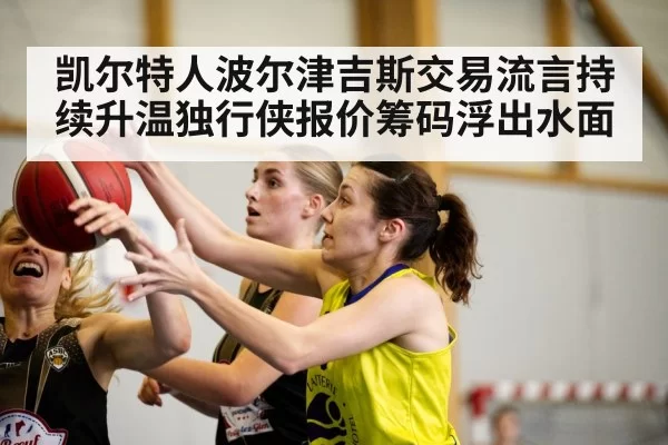 凯尔特人波尔津吉斯交易流言持续升温独行侠报价筹码浮出水面