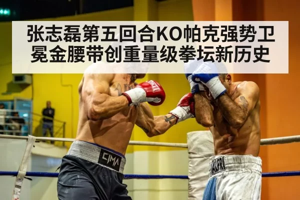 张志磊第五回合KO帕克强势卫冕金腰带创重量级拳坛新历史