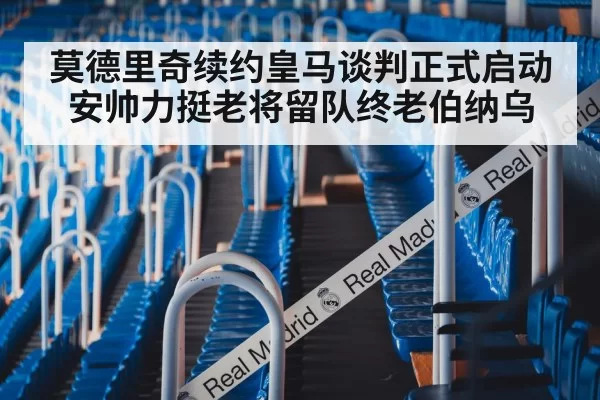 莫德里奇续约皇马谈判正式启动安帅力挺老将留队终老伯纳乌